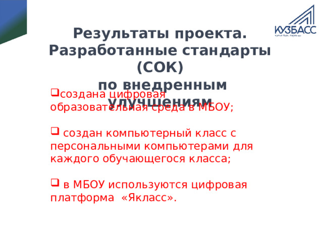 Результаты проекта.  Разработанные стандарты (СОК)  по внедренным улучшениям создана цифровая образовательная среда в МБОУ;   создан компьютерный класс с персональными компьютерами для каждого обучающегося класса;  в МБОУ используются цифровая платформа «Якласс». 