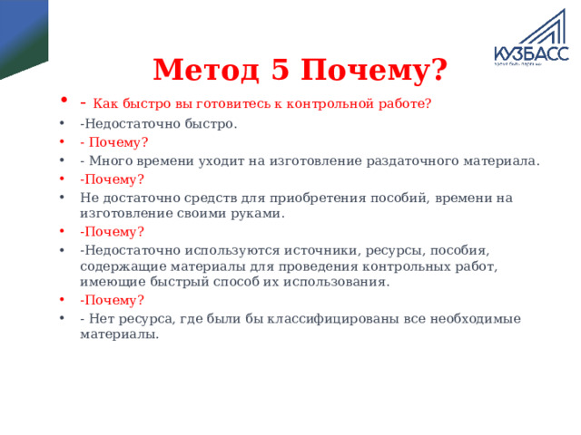 Метод 5 Почему? - Как быстро вы готовитесь к контрольной работе? -Недостаточно быстро. - Почему? - Много времени уходит на изготовление раздаточного материала. -Почему? Не достаточно средств для приобретения пособий, времени на изготовление своими руками. -Почему? -Недостаточно используются источники, ресурсы, пособия, содержащие материалы для проведения контрольных работ, имеющие быстрый способ их использования. -Почему? - Нет ресурса, где были бы классифицированы все необходимые материалы.   