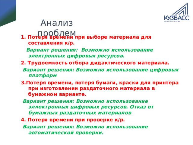 Анализ проблем 1. Потеря времени при выборе материала для составления к/р.  Вариант решения: Возможно использование электронных цифровых ресурсов. 2. Трудоемкость отбора дидактического материала.  Вариант решения: Возможно использование цифровых платформ 3.Потеря времени, потеря бумаги, краски для принтера при изготовлении раздаточного материала в бумажном варианте.  Вариант решения: Возможно использование эллектронных цифровых ресурсов. Отказ от бумажных раздаточных материалов 4. Потеря времени при проверке к/р.  Вариант решения: Возможно использование автоматической проверки.  