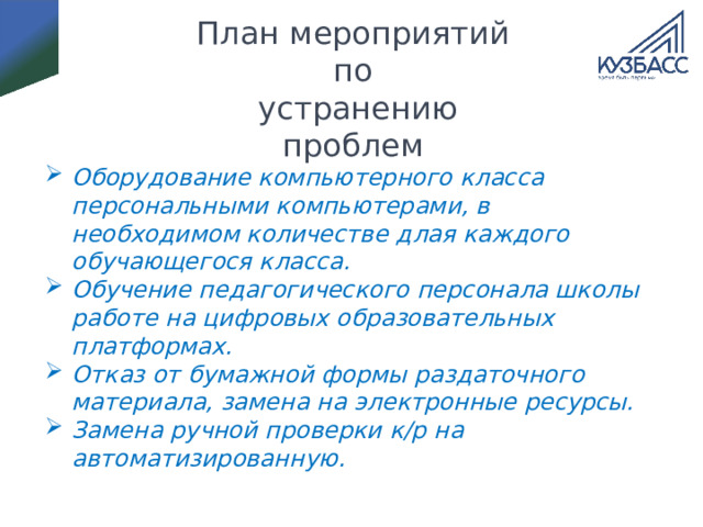 План мероприятий по  устранению проблем Оборудование компьютерного класса персональными компьютерами, в необходимом количестве длая каждого обучающегося класса. Обучение педагогического персонала школы работе на цифровых образовательных платформах. Отказ от бумажной формы раздаточного материала, замена на электронные ресурсы. Замена ручной проверки к/р на автоматизированную. 