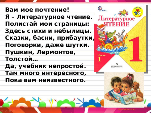 Вам мое почтение! Я – Литературное чтение. Полистай мои страницы: Здесь стихи и небылицы. Сказки, басни, прибаутки, Поговорки, даже шутки. Пушкин, Лермонтов, Толстой… Да, учебник непростой. Там много интересного, Пока вам неизвестного. 