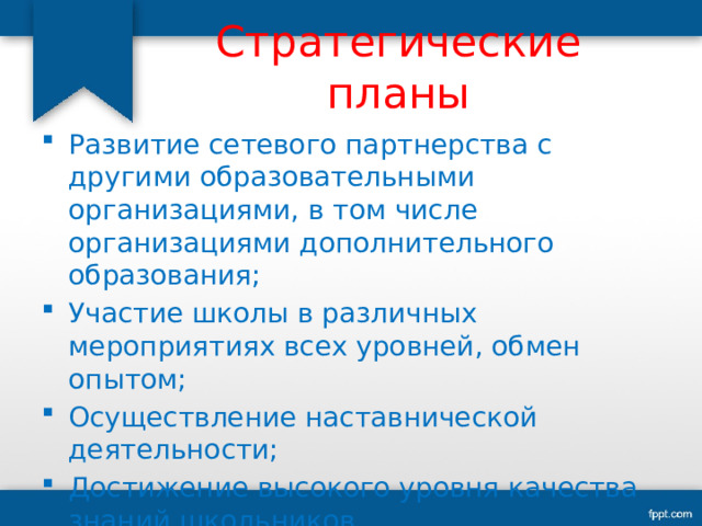 Стратегические планы Развитие сетевого партнерства с другими образовательными организациями, в том числе организациями дополнительного образования; Участие школы в различных мероприятиях всех уровней, обмен опытом; Осуществление наставнической деятельности; Достижение высокого уровня качества знаний школьников. 