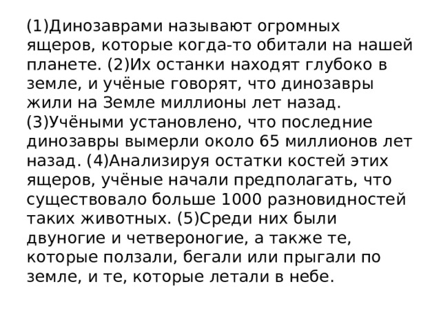 (1)Динозаврами называют огромных ящеров, которые когда-то обитали на нашей планете. (2)Их останки находят глубоко в земле, и учёные говорят, что динозавры жили на Земле миллионы лет назад. (3)Учёными установлено, что последние динозавры вымерли около 65 миллионов лет назад. (4)Анализируя остатки костей этих ящеров, учёные начали предполагать, что существовало больше 1000 разновидностей таких животных. (5)Среди них были двуногие и четвероногие, а также те, которые ползали, бегали или прыгали по земле, и те, которые летали в небе. 