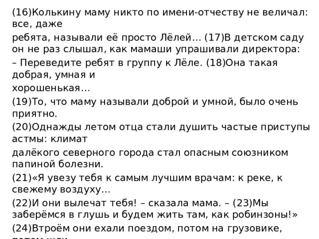 (16)Колькину маму никто по имени-отчеству не величал: все, даже ребята, называли её просто Лёлей… (17)В детском саду он не раз слышал, как мамаши упрашивали директора: – Переведите ребят в группу к Лёле. (18)Она такая добрая, умная и хорошенькая… (19)То, что маму называли доброй и умной, было очень приятно. (20)Однажды летом отца стали душить частые приступы астмы: климат далёкого северного города стал опасным союзником папиной болезни. (21)«Я увезу тебя к самым лучшим врачам: к реке, к свежему воздуху… (22)И они вылечат тебя! – сказала мама. – (23)Мы заберёмся в глушь и будем жить там, как робинзоны!» (24)Втроём они ехали поездом, потом на грузовике, потом шли немножко пешком – и забрались туда, где воздух был сухим, а природа именно такой, какую долгие годы прописывали отцу доктора. (25)Они тогда приговаривали: – Но всё это, конечно, недостижимый идеал. (26)Поэтому обратимся-ка лучше к таблеткам и каплям! 