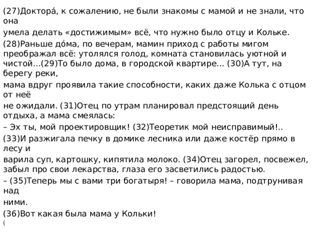 (27)Докторá, к сожалению, не были знакомы с мамой и не знали, что она умела делать «достижимым» всё, что нужно было отцу и Кольке. (28)Раньше дóма, по вечерам, мамин приход с работы мигом преображал всё: утолялся голод, комната становилась уютной и чистой…(29)То было дома, в городской квартире… (30)А тут, на берегу реки, мама вдруг проявила такие способности, каких даже Колька с отцом от неё не ожидали. (31)Отец по утрам планировал предстоящий день отдыха, а мама смеялась: – Эх ты, мой проектировщик! (32)Теоретик мой неисправимый!.. (33)И разжигала печку в домике лесника или даже костёр прямо в лесу и варила суп, картошку, кипятила молоко. (34)Отец загорел, посвежел, забыл про свои лекарства, глаза его засветились радостью. – (35)Теперь мы с вами три богатыря! – говорила мама, подтрунивая над ними. (36)Вот какая была мама у Кольки! (  