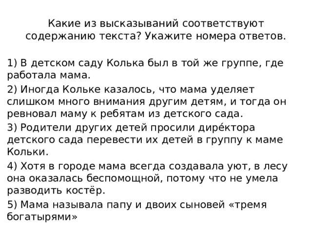 Какие из высказываний соответствуют содержанию текста? Укажите номера ответов. 1) В детском саду Колька был в той же группе, где работала мама. 2) Иногда Кольке казалось, что мама уделяет слишком много внимания другим детям, и тогда он ревновал маму к ребятам из детского сада. 3) Родители других детей просили дирéктора детского сада перевести их детей в группу к маме Кольки. 4) Хотя в городе мама всегда создавала уют, в лесу она оказалась беспомощной, потому что не умела разводить костёр. 5) Мама называла папу и двоих сыновей «тремя богатырями» 