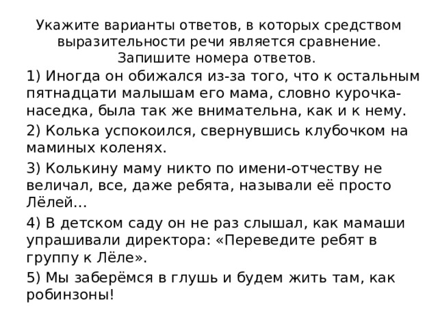 Укажите варианты ответов, в которых средством выразительности речи является сравнение. Запишите номера ответов. 1) Иногда он обижался из-за того, что к остальным пятнадцати малышам его мама, словно курочка-наседка, была так же внимательна, как и к нему. 2) Колька успокоился, свернувшись клубочком на маминых коленях. 3) Колькину маму никто по имени-отчеству не величал, все, даже ребята, называли её просто Лёлей… 4) В детском саду он не раз слышал, как мамаши упрашивали директора: «Переведите ребят в группу к Лёле». 5) Мы заберёмся в глушь и будем жить там, как робинзоны! 