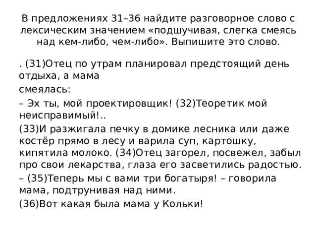 В предложениях 31–36 найдите разговорное слово с лексическим значением «подшучивая, слегка смеясь над кем-либо, чем-либо». Выпишите это слово. . (31)Отец по утрам планировал предстоящий день отдыха, а мама смеялась: – Эх ты, мой проектировщик! (32)Теоретик мой неисправимый!.. (33)И разжигала печку в домике лесника или даже костёр прямо в лесу и варила суп, картошку, кипятила молоко. (34)Отец загорел, посвежел, забыл про свои лекарства, глаза его засветились радостью. – (35)Теперь мы с вами три богатыря! – говорила мама, подтрунивая над ними. (36)Вот какая была мама у Кольки! 