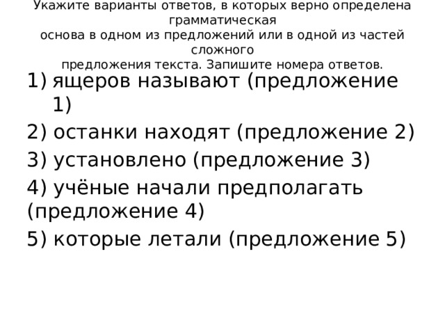 Укажите варианты ответов, в которых верно определена грамматическая  основа в одном из предложений или в одной из частей сложного  предложения текста. Запишите номера ответов.   ящеров называют (предложение 1) 2) останки находят (предложение 2) 3) установлено (предложение 3) 4) учёные начали предполагать (предложение 4) 5) которые летали (предложение 5) 