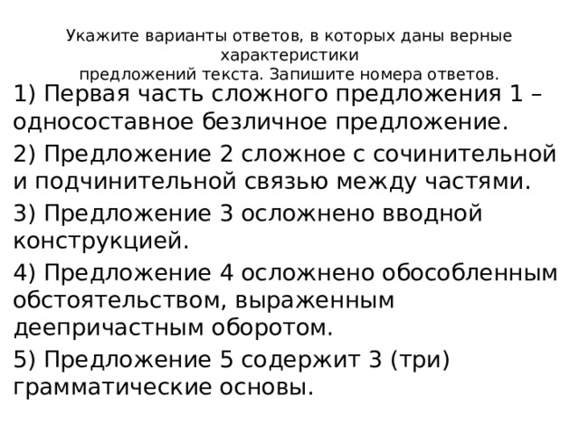 Укажите варианты ответов, в которых даны верные характеристики  предложений текста. Запишите номера ответов. 1) Первая часть сложного предложения 1 – односоставное безличное предложение. 2) Предложение 2 сложное с сочинительной и подчинительной связью между частями. 3) Предложение 3 осложнено вводной конструкцией. 4) Предложение 4 осложнено обособленным обстоятельством, выраженным деепричастным оборотом. 5) Предложение 5 содержит 3 (три) грамматические основы. 