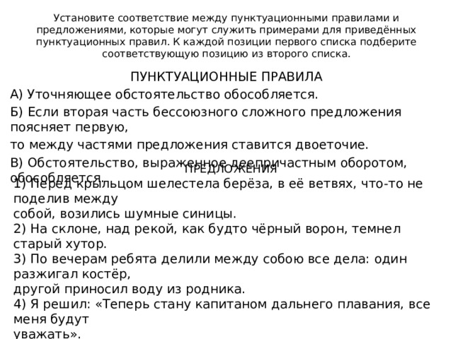 Установите соответствие между пунктуационными правилами и  предложениями, которые могут служить примерами для приведённых  пунктуационных правил. К каждой позиции первого списка подберите  соответствующую позицию из второго списка. ПРЕДЛОЖЕНИЯ 1) Перед крыльцом шелестела берёза, в её ветвях, что-то не поделив между собой, возились шумные синицы. 2) На склоне, над рекой, как будто чёрный ворон, темнел старый хутор. 3) По вечерам ребята делили между собою все дела: один разжигал костёр, другой приносил воду из родника. 4) Я решил: «Теперь стану капитаном дальнего плавания, все меня будут уважать». 5) На закате становилось прохладнее, гладь реки то вспыхивала огнём заходящего солнца, то покрывалась тёмными полосами от лёгких порывов ветра. ПУНКТУАЦИОННЫЕ ПРАВИЛА А) Уточняющее обстоятельство обособляется. Б) Если вторая часть бессоюзного сложного предложения поясняет первую, то между частями предложения ставится двоеточие. В) Обстоятельство, выраженное деепричастным оборотом, обособляется. 