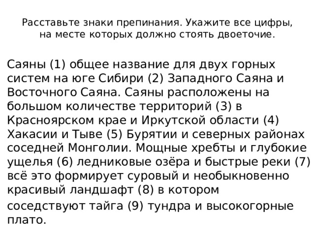 Расставьте знаки препинания. Укажите все цифры, на месте которых должно стоять двоеточие. Саяны (1) общее название для двух горных систем на юге Сибири (2) Западного Саяна и Восточного Саяна. Саяны расположены на большом количестве территорий (3) в Красноярском крае и Иркутской области (4) Хакасии и Тыве (5) Бурятии и северных районах соседней Монголии. Мощные хребты и глубокие ущелья (6) ледниковые озёра и быстрые реки (7) всё это формирует суровый и необыкновенно красивый ландшафт (8) в котором соседствуют тайга (9) тундра и высокогорные плато. 