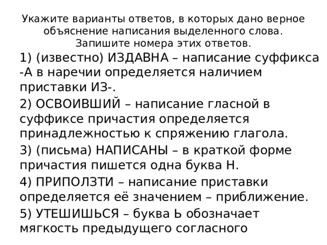 Укажите варианты ответов, в которых дано верное объяснение написания выделенного слова. Запишите номера этих ответов. 1) (известно) ИЗДАВНА – написание суффикса -А в наречии определяется наличием приставки ИЗ-. 2) ОСВОИВШИЙ – написание гласной в суффиксе причастия определяется принадлежностью к спряжению глагола. 3) (письма) НАПИСАНЫ – в краткой форме причастия пишется одна буква Н. 4) ПРИПОЛЗТИ – написание приставки определяется её значением – приближение. 5) УТЕШИШЬСЯ – буква Ь обозначает мягкость предыдущего согласного 