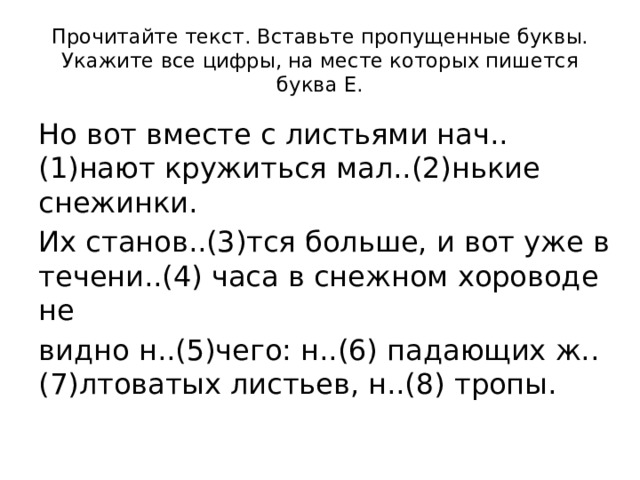 Прочитайте текст. Вставьте пропущенные буквы. Укажите все цифры, на месте которых пишется буква Е. Но вот вместе с листьями нач..(1)нают кружиться мал..(2)нькие снежинки. Их станов..(3)тся больше, и вот уже в течени..(4) часа в снежном хороводе не видно н..(5)чего: н..(6) падающих ж..(7)лтоватых листьев, н..(8) тропы. 