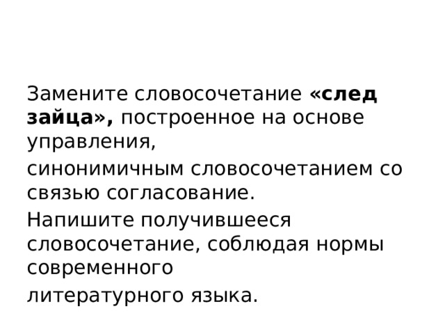 Замените словосочетание «след зайца», построенное на основе управления, синонимичным словосочетанием со связью согласование. Напишите получившееся словосочетание, соблюдая нормы современного литературного языка. 