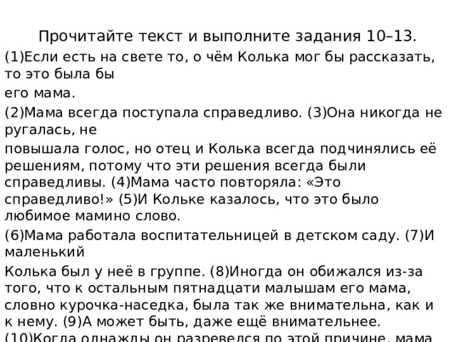 Прочитайте текст и выполните задания 10–13. (1)Если есть на свете то, о чём Колька мог бы рассказать, то это была бы его мама. (2)Мама всегда поступала справедливо. (3)Она никогда не ругалась, не повышала голос, но отец и Колька всегда подчинялись её решениям, потому что эти решения всегда были справедливы. (4)Мама часто повторяла: «Это справедливо!» (5)И Кольке казалось, что это было любимое мамино слово. (6)Мама работала воспитательницей в детском саду. (7)И маленький Колька был у неё в группе. (8)Иногда он обижался из-за того, что к остальным пятнадцати малышам его мама, словно курочка-наседка, была так же внимательна, как и к нему. (9)А может быть, даже ещё внимательнее. (10)Когда однажды он разревелся по этой причине, мама высоко подняла его и, серьёзно глядя ему в глаза, сказала: – (11)У меня нет никого роднее тебя. (12)И не будет. (13)Запомни это! (14)Колька успокоился, свернувшись клубочком на маминых коленях. (15)И запомнил, зарубил себе на носу. 