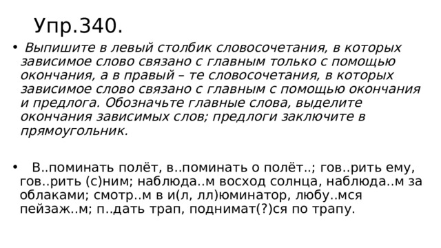Упр.340.  Выпишите в левый столбик словосочетания, в которых зависимое слово связано с главным только с помощью окончания, а в правый – те словосочетания, в которых зависимое слово связано с главным с помощью окончания и предлога. Обозначьте главные слова, выделите окончания зависимых слов; предлоги заключите в прямоугольник.  В..поминать полёт, в..поминать о полёт..; гов..рить ему, гов..рить (с)ним; наблюда..м восход солнца, наблюда..м за облаками; смотр..м в и(л, лл)юминатор, любу..мся пейзаж..м; п..дать трап, поднимат(?)ся по трапу. 