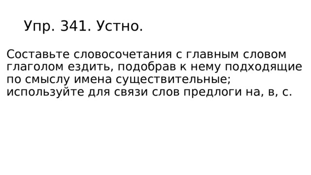 Упр. 341. Устно. Составьте словосочетания с главным словом глаголом ездить, подобрав к нему подходящие по смыслу имена существительные; используйте для связи слов предлоги на, в, с. 