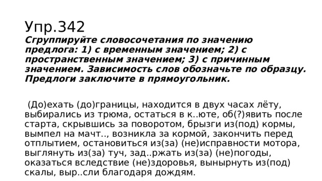 Упр.342 Сгруппируйте словосочетания по значению предлога: 1) с временным значением; 2) с пространственным значением; 3) с причинным значением. Зависимость слов обозначьте по образцу. Предлоги заключите в прямоугольник.  (До)ехать (до)границы, находится в двух часах лёту, выбирались из трюма, остаться в к..юте, об(?)явить после старта, скрывшись за поворотом, брызги из(под) кормы, вымпел на мачт.., возникла за кормой, закончить перед отплытием, остановиться из(за) (не)исправности мотора, выглянуть из(за) туч, зад..ржать из(за) (не)погоды, оказаться вследствие (не)здоровья, вынырнуть из(под) скалы, выр..сли благодаря дождям. 
