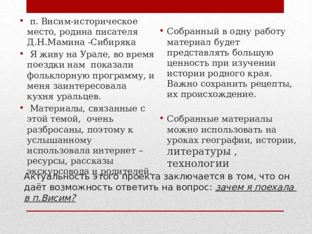 Собранный в одну работу материал будет представлять большую ценность при изучении истории родного края. Важно сохранить рецепты, их происхождение. Собранные материалы можно использовать на уроках географии, истории, литературы , технологии           п. Висим-историческое место, родина писателя Д.Н.Мамина -Сибиряка  Я живу на Урале, во время поездки нам показали фольклорную программу, и меня заинтересовала кухня уральцев.  Материалы, связанные с этой темой, очень разбросаны, поэтому к услышанному использовала интернет – ресурсы, рассказы экскурсовода и родителей. Актуальность этого проекта заключается в том, что он даёт возможность ответить на вопрос: зачем я поехала в п.Висим? 