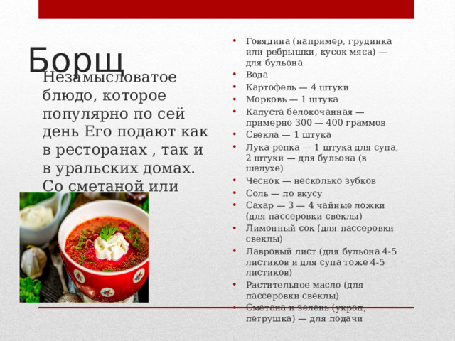 Борщ Незамысловатое блюдо, которое популярно по сей день Его подают как в ресторанах , так и в уральских домах. Со сметаной или майонезом Говядина (например, грудинка или ребрышки, кусок мяса) — для бульона Вода Картофель — 4 штуки Морковь — 1 штука Капуста белокочанная — примерно 300 — 400 граммов Свекла — 1 штука Лука-репка — 1 штука для супа, 2 штуки — для бульона (в шелухе) Чеснок — несколько зубков Соль — по вкусу Сахар — 3 — 4 чайные ложки (для пассеровки свеклы) Лимонный сок (для пассеровки свеклы) Лавровый лист (для бульона 4-5 листиков и для супа тоже 4-5 листиков) Растительное масло (для пассеровки свеклы) Сметана и зелень (укроп, петрушка) — для подачи 