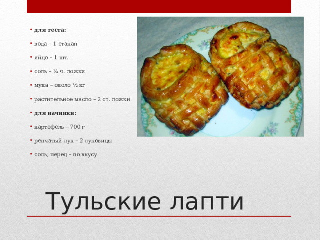 для теста:   вода – 1 стакан   яйцо – 1 шт.   соль – ¼ ч. ложки   мука – около ½ кг   растительное масло – 2 ст. ложки   для начинки:   картофель – 700 г   репчатый лук – 2 луковицы   соль, перец – по вкусу Тульские лапти 