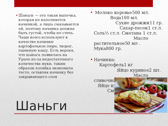   Молоко коровье500 мл. Вода100 мл. Сухие дрожжи11 гр. Сахар-песок1 ст.л. Соль½ ст.л. Сметана 1 ст.л. Масло растительное50 мл . Мука800 гр. Начинка:  Картофель1 кг Яйцо куриное2 шт. Масло сливочное70 гр. Яйцо куриное1 шт. Сметана1 ст.л. Шаньги — это такая выпечка, которая не наполняется начинкой, а лишь смазывается ей, поэтому начинка должна быть густой, чтобы не стечь. Чаще всего используют в качестве начинки картофельное пюре, творог, пшенную кашу. Есть версия, что шаньга появилась на Урале из-за недостаточного количества муки. таким образом хозяйка экономила тесто, оставляя начинку без закрывающего слоя Шаньги 