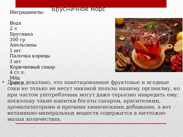 Брусничное морс  Ингридиенты: Вода 2 л Брусника 300 гр Апельсины 1 шт Палочка корицы 3 шт Коричневый сахар 4 ст.л. Мёд 2 ст.л. Давно доказано, что пакетированные фруктовые и ягодные соки не только не несут никакой пользы нашему организму, но при частом употреблении могут даже серьезно навредить ему, поскольку такие напитки богаты сахаром, красителями, ароматизаторами и прочими химическими добавками, а вот витаминно-минеральных веществ содержится в ничтожно малых количествах. 