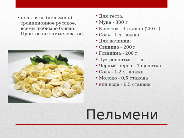 Для теста: Мука - 300 г Кипяток - 1 стакан (250 г) Соль - 1 ч. ложка Для начинки: Свинина - 200 г Говядина - 200 г Лук репчатый - 1 шт. Черный перец - 1 щепотка Соль - 1-2 ч. ложки Молоко - 0,5 стакана или вода - 0,5 стакана пель-нянь (пельмень)  традиционное русское, всеми любимое блюдо. Простое не замысловатое. Пельмени 