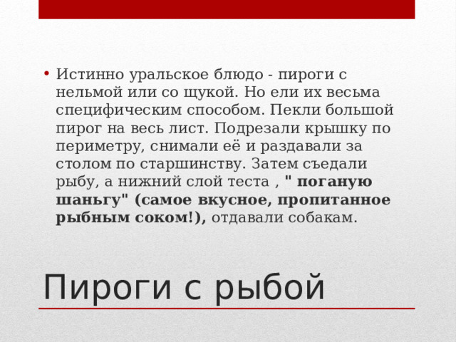 Истинно уральское блюдо - пироги с нельмой или со щукой. Но ели их весьма специфическим способом. Пекли большой пирог на весь лист. Подрезали крышку по периметру, снимали её и раздавали за столом по старшинству. Затем съедали рыбу, а нижний слой теста , 