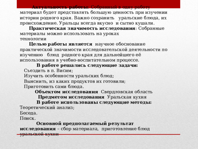  Актуальность работы : Собранный в одну работу материал будет представлять большую ценность при изучении истории родного края. Важно сохранить уральские блюда, их происхождение. Уральцы всегда вкусно и сытно кушали.  Практическая значимость исследования : Собранные материалы можно использовать на уроках технологии                                          Целью работы является   научное обоснование практической значимости исследовательской деятельности по изучению блюд родного края для дальнейшего её использования в учебно-воспитательном процессе.             В работе решались следующие задачи:  Съездить в п. Висим;  Изучить особенности уральских блюд;  Выяснить, из каких продуктов их готовили;  Приготовить сами блюда.             Объектом исследования   Свердловская область  Предметом исследования   Уральская кухня             В работе использованы следующие методы: Теоретический анализ; Беседа. Поиск.              Основной предполагаемый результат исследования  – сбор материала, приготовление блюд уральской кухни                   