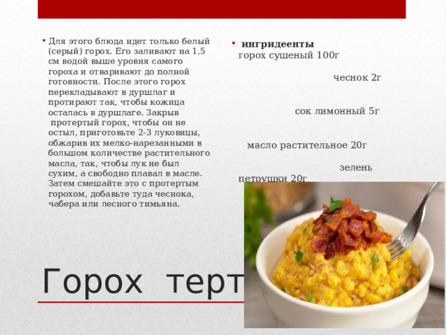 ингридеенты  горох сушеный 100г чеснок 2г сок лимонный 5г масло растительное 20г зелень петрушки 20г соль  по вкусу Для этого блюда идет только белый (серый) горох. Его заливают на 1,5 см водой выше уровня самого гороха и отваривают до полной готовности. После этого горох перекладывают в дуршлаг и протирают так, чтобы кожица осталась в дуршлаге. Закрыв  протертый горох, чтобы он не остыл, приготовьте 2-3 луковицы, обжарив их мелко-нарезанными в большом количестве растительного масла, так, чтобы лук не был сухим, а свободно плавал в масле. Затем смешайте это с протертым горохом, добавьте туда чеснока, чабера или лесного тимьяна. Горох тертый 