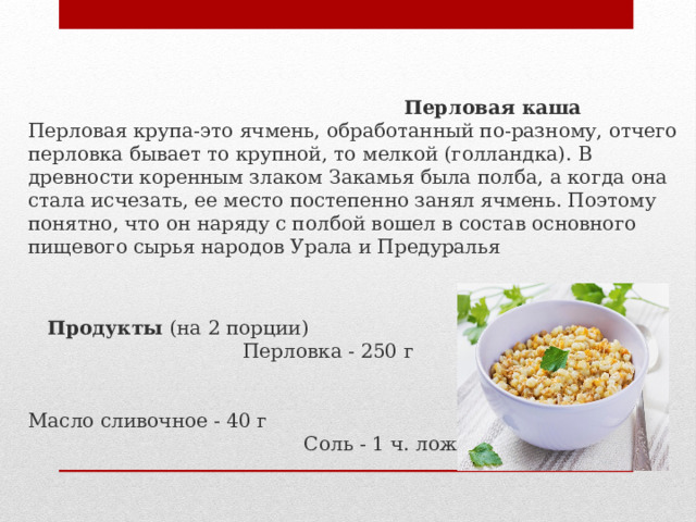   Перловая каша  Перловая крупа-это ячмень, обработанный по-разному, отчего перловка бывает то крупной, то мелкой (голландка). В древности коренным злаком Закамья была полба, а когда она стала исчезать, ее место постепенно занял ячмень. Поэтому понятно, что он наряду с полбой вошел в состав основного пищевого сырья народов Урала и Предуралья    Продукты  (на 2 порции) Перловка - 250 г Вода - 600 мл Масло сливочное - 40 г Соль - 1 ч. ложка (по вкусу) 