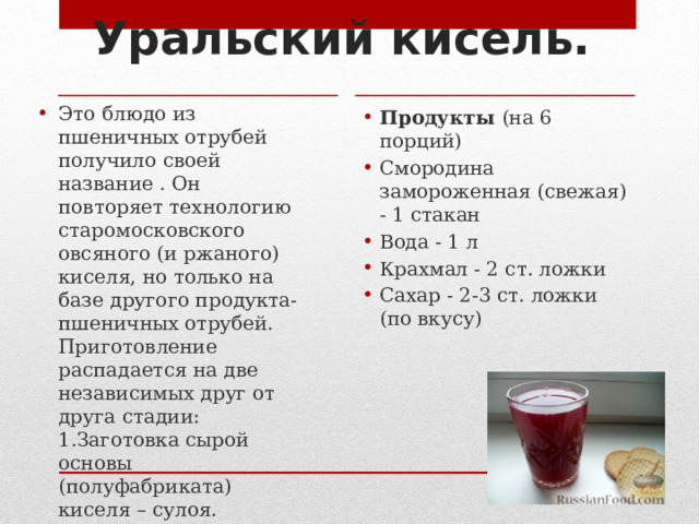 Уральский кисель.   Это блюдо из пшеничных отрубей получило своей название . Он повторяет технологию старомосковского овсяного (и ржаного) киселя, но только на базе другого продукта- пшеничных отрубей. Приготовление распадается на две независимых друг от друга стадии:  1.Заготовка сырой основы (полуфабриката) киселя – сулоя.  2. Варка киселя из сулоя.   Продукты  (на 6 порций) Смородина замороженная (свежая) - 1 стакан Вода - 1 л Крахмал - 2 ст. ложки Сахар - 2-3 ст. ложки (по вкусу) 