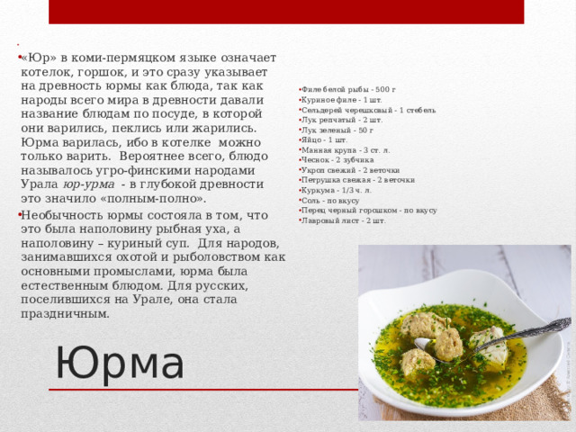 «Юр» в коми-пермяцком языке означает котелок, горшок, и это сразу указывает на древность юрмы как блюда, так как народы всего мира в древности давали название блюдам по посуде, в которой они варились, пеклись или жарились. Юрма варилась, ибо в котелке  можно только варить.  Вероятнее всего, блюдо называлось угро-финскими народами Урала  юр-урма   - в глубокой древности это значило «полным-полно».   Необычность юрмы состояла в том, что это была наполовину рыбная уха, а наполовину – куриный суп.  Для народов, занимавшихся охотой и рыболовством как основными промыслами, юрма была естественным блюдом. Для русских, поселившихся на Урале, она стала праздничным. Филе белой рыбы - 500 г Куриное филе - 1 шт. Сельдерей черешковый - 1 стебель Лук репчатый - 2 шт. Лук зеленый - 50 г Яйцо - 1 шт. Манная крупа - 3 ст. л. Чеснок - 2 зубчика Укроп свежий - 2 веточки Петрушка свежая - 2 веточки Куркума - 1/3 ч. л. Соль - по вкусу Перец черный горошком - по вкусу Лавровый лист - 2 шт. Юрма 