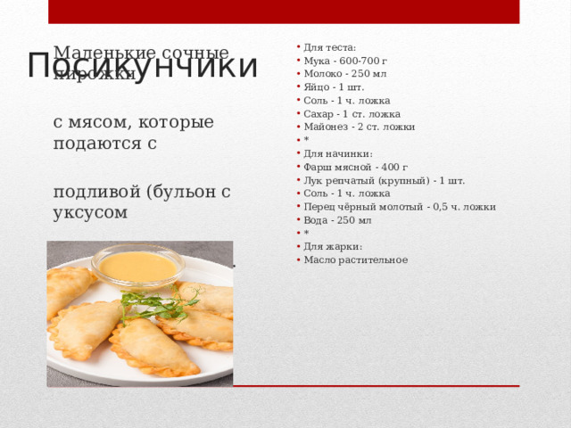 Посикунчики Маленькие сочные пирожки Для теста: Мука - 600-700 г Молоко - 250 мл Яйцо - 1 шт. Соль - 1 ч. ложка Сахар - 1 ст. ложка Майонез - 2 ст. ложки * Для начинки: Фарш мясной - 400 г Лук репчатый (крупный) - 1 шт. Соль - 1 ч. ложка Перец чёрный молотый - 0,5 ч. ложки Вода - 250 мл * Для жарки: Масло растительное с мясом, которые подаются с подливой (бульон с уксусом или просто бульон). 