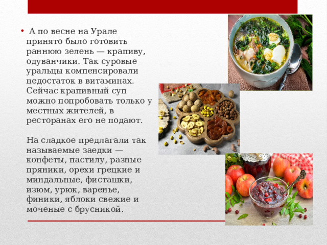  А по весне на Урале принято было готовить раннюю зелень — крапиву, одуванчики. Так суровые уральцы компенсировали недостаток в витаминах. Сейчас крапивный суп можно попробовать только у местных жителей, в ресторанах его не подают. На сладкое предлагали так называемые заедки — конфеты, пастилу, разные пряники, орехи грецкие и миндальные, фисташки, изюм, урюк, варенье, финики, яблоки свежие и моченые с брусникой. 