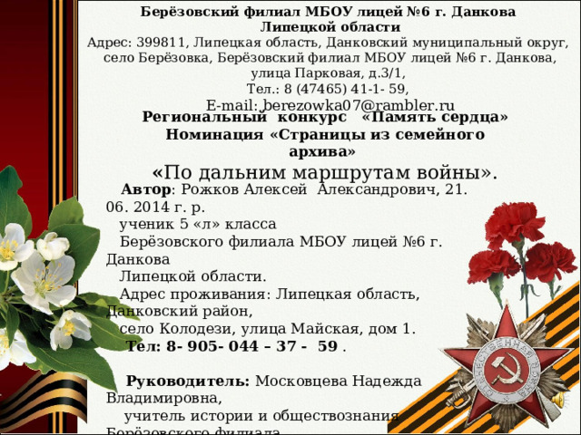Берёзовский филиал МБОУ лицей №6 г. Данкова  Липецкой области Адрес: 399811, Липецкая область, Данковский муниципальный округ,  село Берёзовка, Берёзовский филиал МБОУ лицей №6 г. Данкова, улица Парковая, д.3/1, Тел.: 8 (47465) 41-1- 59,  E - mail : berezowka 07@ rambler . ru Региональный конкурс «Память сердца» Номинация «Страницы из семейного архива» « По дальним маршрутам войны» .  Автор : Рожков Алексей Александрович, 21. 06. 20 14 г. р.  ученик 5 «л» класса  Берёзовского филиала МБОУ лицей №6 г. Данкова  Липецкой области.  Адрес проживания: Липецкая область, Данковский район,  село Колодези, улица Майская, дом 1.  Тел: 8- 905- 044 – 37 - 59 .   Руководитель: Московцева Надежда Владимировна,  учитель истории и обществознания Берёзовского филиала  МБОУ лицей №6 г. Данкова Липецкой области.  Тел: 8- 906- 686 – 57 - 77 . - 2026 г. - 