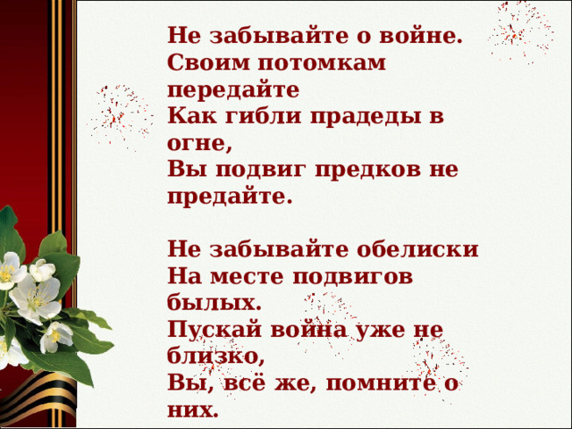 Не забывайте о войне.  Cвоим потомкам передайте  Как гибли прадеды в огне,  Вы подвиг предков не предайте.  Не забывайте обелиски  На месте подвигов былых.  Пускай война уже не близко,  Вы, всё же, помните о них.   Степан Кадашников 
