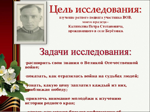 расширить свои знания о Великой Отечественной войне; показать, как отразилась война на судьбах людей;  узнать, какую цену заплатил каждый из них, приближая победу; привлечь внимание молодёжи к изучению истории родного края; - узнать как можно больше информации об участнике Великой Отечественной войны, уроженце села Берёзовка.  