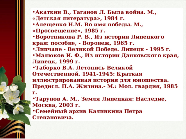 Акаткин В., Таганов Л. Была война. М., «Детская литература», 1984 г. Алещенко Н.М. Во имя победы. М., «Просвещение», 1985 г. Воротникова Р. В., Из истории Липецкого края: пособие, - Воронеж, 1965 г. Липчане - Великой Победе. Липецк - 1995 г. Малюков И. Ф., Из истории Данковского края, Липецк, 1999 г. Таборко В.А. Летопись Великой Отечественной. 1941-1945: Краткая иллюстрированная история для юношества. Предисл. П.А. Жилина.- М.: Мол. гвардия, 1985 г. Тарунов А. М., Земля Липецкая: Наследие, Москва, 2003 г. Семейный архив Калинкина Петра Степановича. 