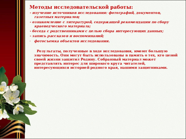 Методы исследовательской работы: - изучение источников исследования: фотографий, документов, газетных материалов; - ознакомление с литературой, содержащей рекомендации по сбору краеведческого материала; - беседа с родственниками с целью сбора интересующих данных; - запись рассказов и воспоминаний; фотосъемка объектов исследования.   Результаты, полученные в ходе исследования, имеют большую значимость. Они могут быть использованы в память о тех, кто ценой своей жизни защитил Родину. Собранный материал может представлять интерес для широкого круга читателей, интересующихся историей родного края, нашими защитниками. 