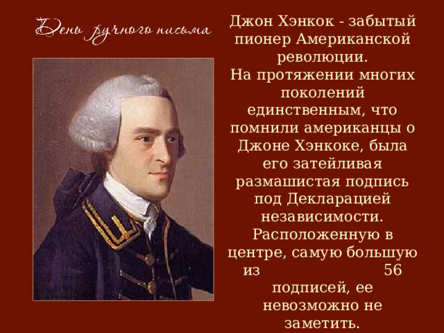 Джон Хэнкок - забытый пионер Американской революции.  На протяжении многих поколений единственным, что помнили американцы о Джоне Хэнкоке, была его затейливая размашистая подпись под Декларацией независимости. Расположенную в центре, самую большую из 56 подписей, ее невозможно не заметить.     