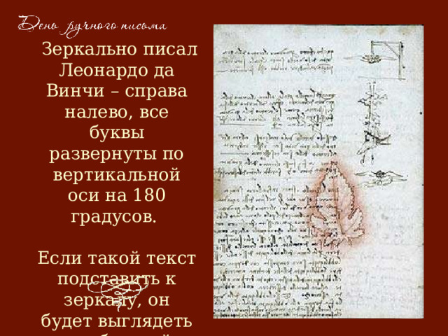  Зеркально писал Леонардо да Винчи – справа налево, все буквы развернуты по вертикальной оси на 180 градусов.   Если такой текст подставить к зеркалу, он будет выглядеть как обычный. 