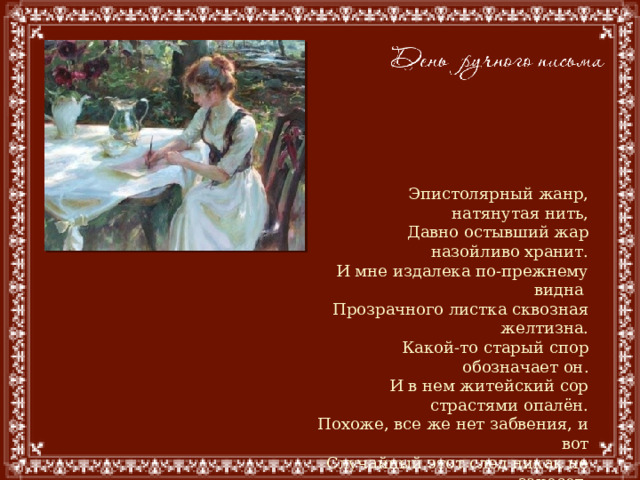 Эпистолярный жанр, натянутая нить,  Давно остывший жар назойливо хранит.  И мне издалека по-прежнему видна  Прозрачного листка сквозная желтизна.  Какой-то старый спор обозначает он.  И в нем житейский сор страстями опалён.  Похоже, все же нет забвения, и вот  Случайный этот след никак не занесет.  Неведомо куда, пока не вышел срок,  Летит через года бумажный голубок.  Владимир Гутковский 