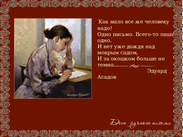  Как мало все же человеку надо!  Одно письмо. Всего-то лишь одно.  И нет уже дождя над мокрым садом,  И за окошком больше не темно...  Эдуард Асадов 