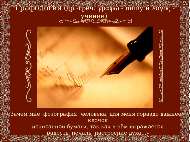 Графология  (др.-греч. γράφω - пишу и λόγος - учение) «Зачем мне фотография человека, для меня гораздо важнее клочок  исписанной бумаги, так как в нём выражается  радость, печаль, настроение духа …»  Французский учёный-антрополог Д.Тарт 
