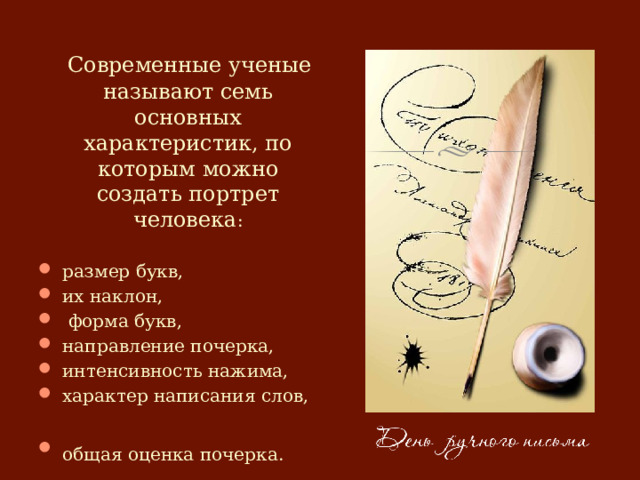  Современные ученые называют семь основных характеристик, по которым можно создать портрет человека : размер букв, их наклон,  форма букв, направление почерка, интенсивность нажима, характер написания слов, общая оценка почерка.  