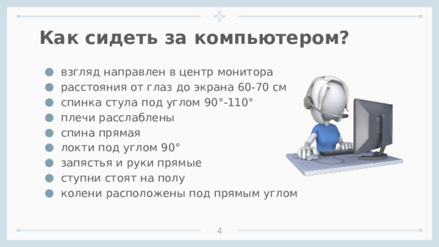 Как сидеть за компьютером? взгляд направлен в центр монитора расстояния от глаз до экрана 60-70 см спинка стула под углом 90°-110° плечи расслаблены спина прямая локти под углом 90° запястья и руки прямые ступни стоят на полу колени расположены под прямым углом    1 