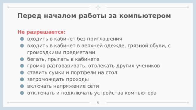 Перед началом работы за компьютером Не разрешается: входить в кабинет без приглашения входить в кабинет в верхней одежде, грязной обуви, с громоздкими предметами бегать, прыгать в кабинете громко разговаривать, отвлекать других учеников ставить сумки и портфели на стол загромождать проходы включать напряжение сети отключать и подключать устройства компьютера      1 